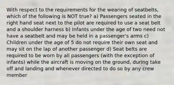 With respect to the requirements for the wearing of seatbelts, which of the following is NOT true? a) Passengers seated in the right hand seat next to the pilot are required to use a seat belt and a shoulder harness b) Infants under the age of two need not have a seatbelt and may be held in a passenger's arms c) Children under the age of 5 do not require their own seat and may sit on the lap of another passenger d) Seat belts are required to be worn by all passengers (with the exception of infants) while the aircraft is moving on the ground, during take off and landing and whenever directed to do so by any crew member