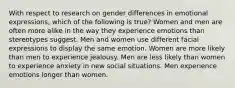 With respect to research on gender differences in emotional expressions, which of the following is true? Women and men are often more alike in the way they experience emotions than stereotypes suggest. Men and women use different facial expressions to display the same emotion. Women are more likely than men to experience jealousy. Men are less likely than women to experience anxiety in new social situations. Men experience emotions longer than women.