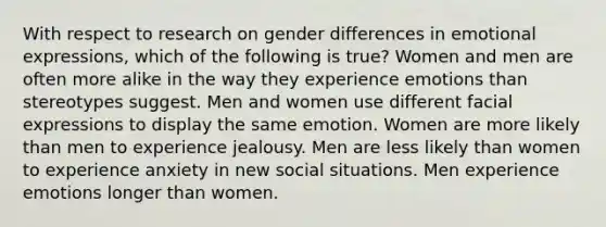 With respect to research on gender differences in emotional expressions, which of the following is true? Women and men are often more alike in the way they experience emotions than stereotypes suggest. Men and women use different facial expressions to display the same emotion. Women are more likely than men to experience jealousy. Men are less likely than women to experience anxiety in new social situations. Men experience emotions longer than women.