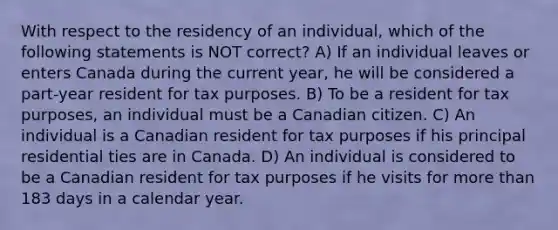 With respect to the residency of an individual, which of the following statements is NOT correct? A) If an individual leaves or enters Canada during the current year, he will be considered a part-year resident for tax purposes. B) To be a resident for tax purposes, an individual must be a Canadian citizen. C) An individual is a Canadian resident for tax purposes if his principal residential ties are in Canada. D) An individual is considered to be a Canadian resident for tax purposes if he visits for more than 183 days in a calendar year.