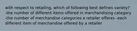 with respect to retailing, which of following best defines variety? -the number of different items offered in merchandising category -the number of merchandise categories a retailer offeres -each different item of merchandise offered by a retailer