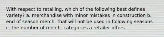 With respect to retailing, which of the following best defines variety? a. merchandise with minor mistakes in construction b. end of season merch. that will not be used in following seasons c. the number of merch. categories a retailer offers