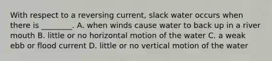 With respect to a reversing current, slack water occurs when there is ________. A. when winds cause water to back up in a river mouth B. little or no horizontal motion of the water C. a weak ebb or flood current D. little or no vertical motion of the water