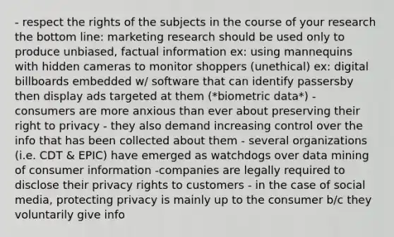 - respect the rights of the subjects in the course of your research the bottom line: marketing research should be used only to produce unbiased, factual information ex: using mannequins with hidden cameras to monitor shoppers (unethical) ex: digital billboards embedded w/ software that can identify passersby then display ads targeted at them (*biometric data*) - consumers are more anxious than ever about preserving their right to privacy - they also demand increasing control over the info that has been collected about them - several organizations (i.e. CDT & EPIC) have emerged as watchdogs over data mining of consumer information -companies are legally required to disclose their privacy rights to customers - in the case of social media, protecting privacy is mainly up to the consumer b/c they voluntarily give info