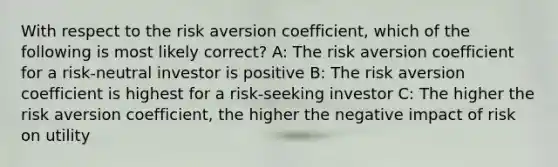 With respect to the risk aversion coefficient, which of the following is most likely correct? A: The risk aversion coefficient for a risk-neutral investor is positive B: The risk aversion coefficient is highest for a risk-seeking investor C: The higher the risk aversion coefficient, the higher the negative impact of risk on utility