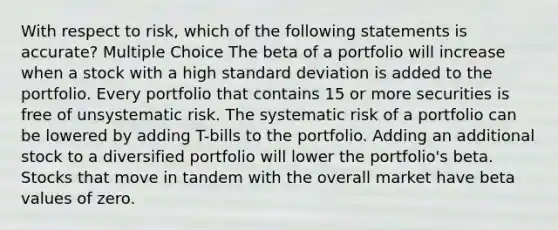 With respect to risk, which of the following statements is accurate? Multiple Choice The beta of a portfolio will increase when a stock with a high <a href='https://www.questionai.com/knowledge/kqGUr1Cldy-standard-deviation' class='anchor-knowledge'>standard deviation</a> is added to the portfolio. Every portfolio that contains 15 or more securities is free of unsystematic risk. The systematic risk of a portfolio can be lowered by adding T-bills to the portfolio. Adding an additional stock to a diversified portfolio will lower the portfolio's beta. Stocks that move in tandem with the overall market have beta values of zero.