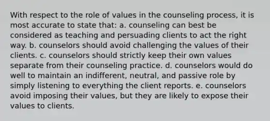 With respect to the role of values in the counseling process, it is most accurate to state that: a. counseling can best be considered as teaching and persuading clients to act the right way. b. counselors should avoid challenging the values of their clients. c. counselors should strictly keep their own values separate from their counseling practice. d. counselors would do well to maintain an indifferent, neutral, and passive role by simply listening to everything the client reports. e. counselors avoid imposing their values, but they are likely to expose their values to clients.