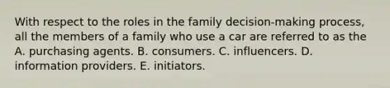 With respect to the roles in the family decision-making process, all the members of a family who use a car are referred to as the A. purchasing agents. B. consumers. C. influencers. D. information providers. E. initiators.