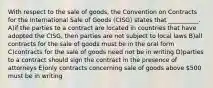 With respect to the sale of goods, the Convention on Contracts for the International Sale of Goods (CISG) states that __________. A)if the parties to a contract are located in countries that have adopted the CISG, then parties are not subject to local laws B)all contracts for the sale of goods must be in the oral form C)contracts for the sale of goods need not be in writing D)parties to a contract should sign the contract in the presence of attorneys E)only contracts concerning sale of goods above 500 must be in writing