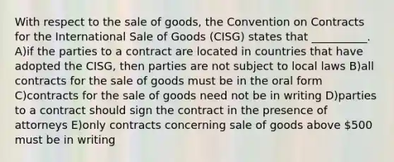 With respect to the sale of goods, the Convention on Contracts for the International Sale of Goods (CISG) states that __________. A)if the parties to a contract are located in countries that have adopted the CISG, then parties are not subject to local laws B)all contracts for the sale of goods must be in the oral form C)contracts for the sale of goods need not be in writing D)parties to a contract should sign the contract in the presence of attorneys E)only contracts concerning sale of goods above 500 must be in writing