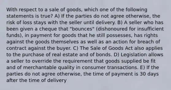 With respect to a sale of goods, which one of the following statements is true? A) If the parties do not agree otherwise, the risk of loss stays with the seller until delivery. B) A seller who has been given a cheque that "bounces" (dishonoured for insufficient funds), in payment for goods that he still possesses, has rights against the goods themselves as well as an action for breach of contract against the buyer. C) The Sale of Goods Act also applies to the purchase of real estate and of bonds. D) Legislation allows a seller to override the requirement that goods supplied be fit and of merchantable quality in consumer transactions. E) If the parties do not agree otherwise, the time of payment is 30 days after the time of delivery