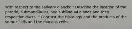 With respect to the salivary glands: " Describe the location of the parotid, submandibular, and sublingual glands and their respective ducts. " Contrast the histology and the products of the serous cells and the mucous cells.