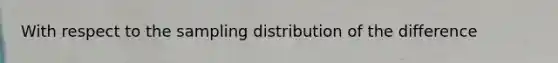 With respect to the sampling distribution of the difference