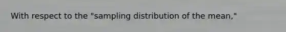 With respect to the "sampling distribution of the mean,"