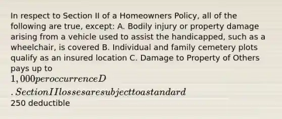 In respect to Section II of a Homeowners Policy, all of the following are true, except: A. Bodily injury or property damage arising from a vehicle used to assist the handicapped, such as a wheelchair, is covered B. Individual and family cemetery plots qualify as an insured location C. Damage to Property of Others pays up to 1,000 per occurrence D. Section II losses are subject to a standard250 deductible