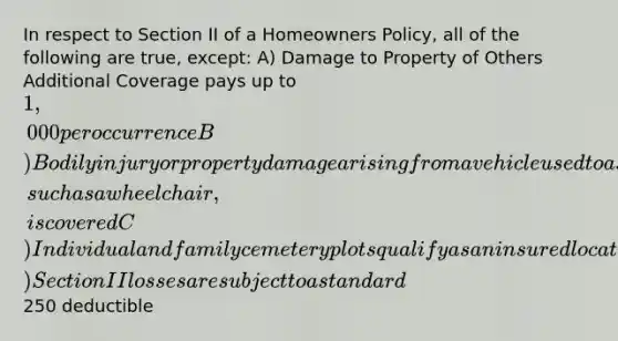 In respect to Section II of a Homeowners Policy, all of the following are true, except: A) Damage to Property of Others Additional Coverage pays up to 1,000 per occurrence B) Bodily injury or property damage arising from a vehicle used to assist the handicapped, such as a wheelchair, is covered C) Individual and family cemetery plots qualify as an insured location D) Section II losses are subject to a standard250 deductible