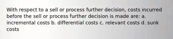 With respect to a sell or process further decision, costs incurred before the sell or process further decision is made are: a. incremental costs b. differential costs c. relevant costs d. sunk costs