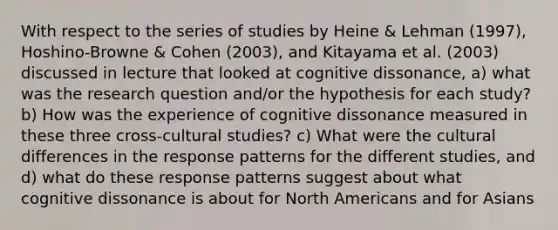 With respect to the series of studies by Heine & Lehman (1997), Hoshino-Browne & Cohen (2003), and Kitayama et al. (2003) discussed in lecture that looked at cognitive dissonance, a) what was the research question and/or the hypothesis for each study? b) How was the experience of cognitive dissonance measured in these three cross-cultural studies? c) What were the cultural differences in the response patterns for the different studies, and d) what do these response patterns suggest about what cognitive dissonance is about for North Americans and for Asians