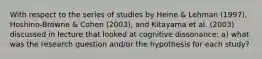 With respect to the series of studies by Heine & Lehman (1997), Hoshino-Browne & Cohen (2003), and Kitayama et al. (2003) discussed in lecture that looked at cognitive dissonance: a) what was the research question and/or the hypothesis for each study?