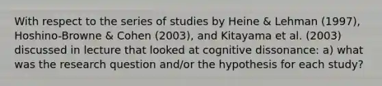 With respect to the series of studies by Heine & Lehman (1997), Hoshino-Browne & Cohen (2003), and Kitayama et al. (2003) discussed in lecture that looked at cognitive dissonance: a) what was the research question and/or the hypothesis for each study?