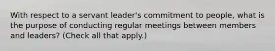 With respect to a servant leader's commitment to people, what is the purpose of conducting regular meetings between members and leaders? (Check all that apply.)