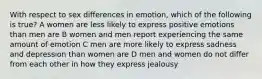 With respect to sex differences in emotion, which of the following is true? A women are less likely to express positive emotions than men are B women and men report experiencing the same amount of emotion C men are more likely to express sadness and depression than women are D men and women do not differ from each other in how they express jealousy