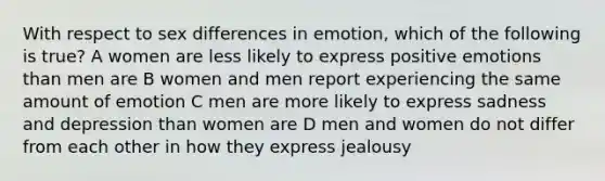 With respect to sex differences in emotion, which of the following is true? A women are less likely to express positive emotions than men are B women and men report experiencing the same amount of emotion C men are more likely to express sadness and depression than women are D men and women do not differ from each other in how they express jealousy