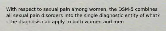 With respect to sexual pain among women, the DSM-5 combines all sexual pain disorders into the single diagnostic entity of what? - the diagnosis can apply to both women and men