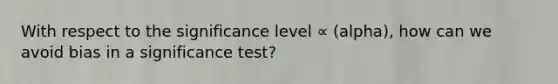 With respect to the significance level ∝ (alpha), how can we avoid bias in a significance test?