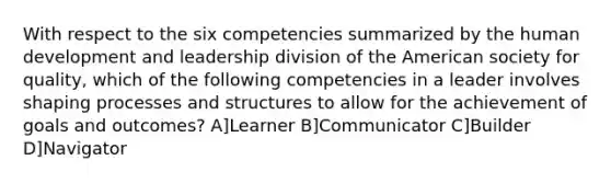 With respect to the six competencies summarized by the human development and leadership division of the American society for quality, which of the following competencies in a leader involves shaping processes and structures to allow for the achievement of goals and outcomes? A]Learner B]Communicator C]Builder D]Navigator