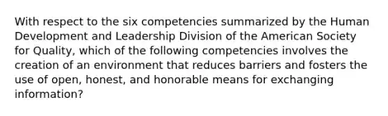 With respect to the six competencies summarized by the Human Development and Leadership Division of <a href='https://www.questionai.com/knowledge/keiVE7hxWY-the-american' class='anchor-knowledge'>the american</a> Society for Quality, which of the following competencies involves the creation of an environment that reduces barriers and fosters the use of open, honest, and honorable means for exchanging information?