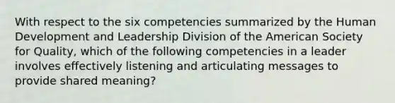 With respect to the six competencies summarized by the Human Development and Leadership Division of the American Society for Quality, which of the following competencies in a leader involves effectively listening and articulating messages to provide shared meaning?