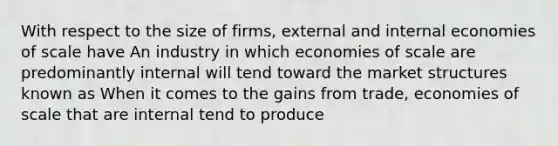 With respect to the size of​ firms, external and internal economies of scale have An industry in which economies of scale are predominantly internal will tend toward the market structures known as When it comes to the gains from​ trade, economies of scale that are internal tend to produce