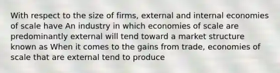 With respect to the size of​ firms, external and internal economies of scale have An industry in which economies of scale are predominantly external will tend toward a market structure known as When it comes to the gains from​ trade, economies of scale that are external tend to produce