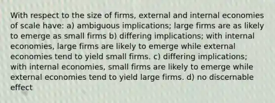 With respect to the size of firms, external and internal economies of scale have: a) ambiguous implications; large firms are as likely to emerge as small firms b) differing implications; with internal economies, large firms are likely to emerge while external economies tend to yield small firms. c) differing implications; with internal economies, small firms are likely to emerge while external economies tend to yield large firms. d) no discernable effect