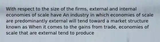 With respect to the size of the firms, external and internal economies of scale have An industry in which economies of scale are predominantly external will tend toward a market structure known as When it comes to the gains from trade, economies of scale that are external tend to produce