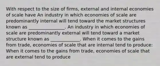 With respect to the size of​ firms, external and internal economies of scale have An industry in which economies of scale are predominantly internal will tend toward the market structures known as ________________. An industry in which economies of scale are predominantly external will tend toward a market structure known as _____________. When it comes to the gains from​ trade, economies of scale that are internal tend to produce: When it comes to the gains from​ trade, economies of scale that are external tend to produce