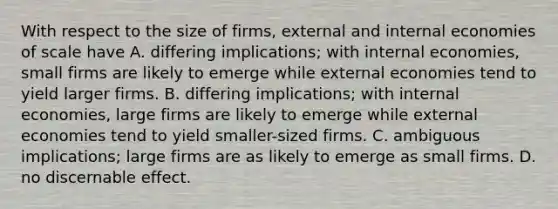 With respect to the size of​ firms, external and internal economies of scale have A. differing​ implications; with internal​ economies, small firms are likely to emerge while external economies tend to yield larger firms. B. differing​ implications; with internal​ economies, large firms are likely to emerge while external economies tend to yield​ smaller-sized firms. C. ambiguous​ implications; large firms are as likely to emerge as small firms. D. no discernable effect.