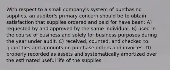 With respect to a small company's system of purchasing supplies, an auditor's primary concern should be to obtain satisfaction that supplies ordered and paid for have been: A) requested by and approved by the same individual. B) used in the course of business and solely for business purposes during the year under audit. C) received, counted, and checked to quantities and amounts on purchase orders and invoices. D) properly recorded as assets and systematically amortized over the estimated useful life of the supplies.