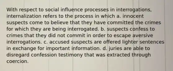 With respect to social influence processes in interrogations, internalization refers to the process in which a. innocent suspects come to believe that they have committed the crimes for which they are being interrogated. b. suspects confess to crimes that they did not commit in order to escape aversive interrogations. c. accused suspects are offered lighter sentences in exchange for important information. d. juries are able to disregard confession testimony that was extracted through coercion.