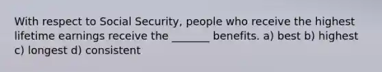 With respect to Social Security, people who receive the highest lifetime earnings receive the _______ benefits. a) best b) highest c) longest d) consistent