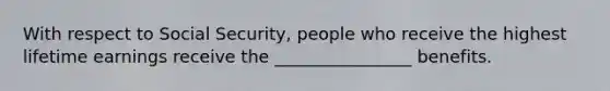 With respect to Social Security, people who receive the highest lifetime earnings receive the ________________ benefits.