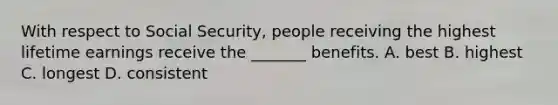 With respect to Social Security, people receiving the highest lifetime earnings receive the _______ benefits. A. best B. highest C. longest D. consistent