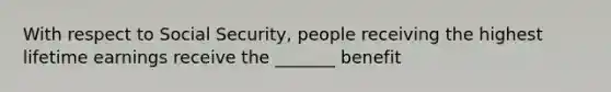 With respect to Social Security, people receiving the highest lifetime earnings receive the _______ benefit