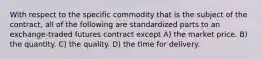 With respect to the specific commodity that is the subject of the contract, all of the following are standardized parts to an exchange-traded futures contract except A) the market price. B) the quantity. C) the quality. D) the time for delivery.