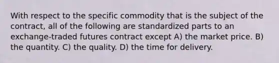 With respect to the specific commodity that is the subject of the contract, all of the following are standardized parts to an exchange-traded futures contract except A) the market price. B) the quantity. C) the quality. D) the time for delivery.