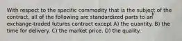 With respect to the specific commodity that is the subject of the contract, all of the following are standardized parts to an exchange-traded futures contract except A) the quantity. B) the time for delivery. C) the market price. D) the quality.