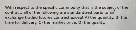 With respect to the specific commodity that is the subject of the contract, all of the following are standardized parts to an exchange-traded futures contract except A) the quantity. B) the time for delivery. C) the market price. D) the quality.