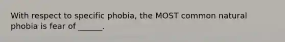 With respect to specific phobia, the MOST common natural phobia is fear of ______.