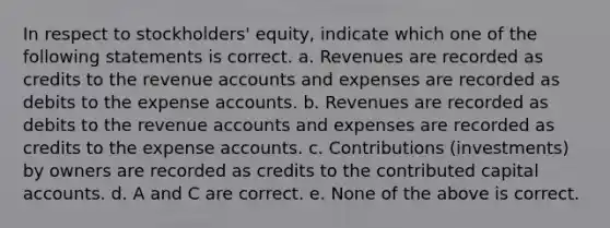 In respect to stockholders' equity, indicate which one of the following statements is correct. a. Revenues are recorded as credits to the revenue accounts and expenses are recorded as debits to the expense accounts. b. Revenues are recorded as debits to the revenue accounts and expenses are recorded as credits to the expense accounts. c. Contributions (investments) by owners are recorded as credits to the contributed capital accounts. d. A and C are correct. e. None of the above is correct.